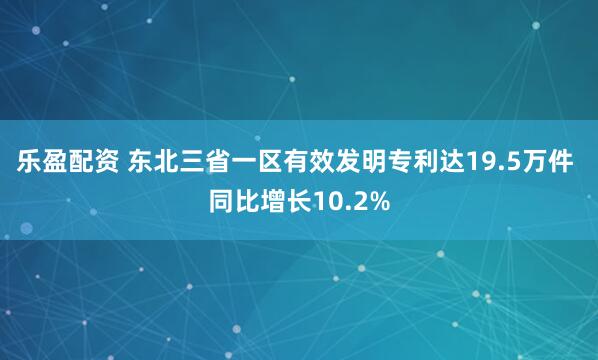 乐盈配资 东北三省一区有效发明专利达19.5万件 同比增长10.2%