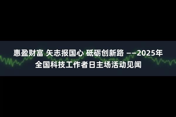 惠盈财富 矢志报国心 砥砺创新路 ——2025年全国科技工作者日主场活动见闻