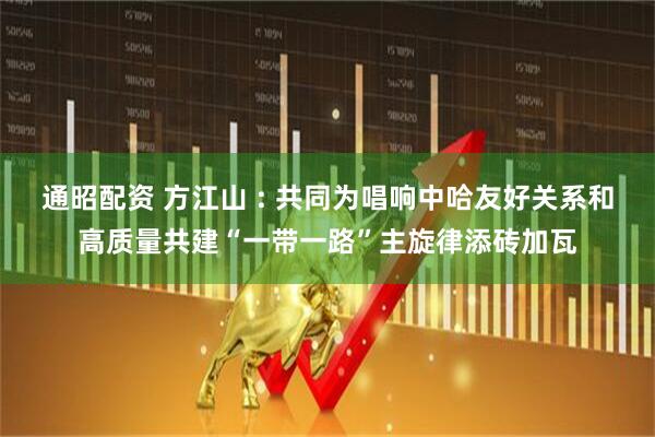 通昭配资 方江山 : 共同为唱响中哈友好关系和高质量共建“一带一路”主旋律添砖加瓦