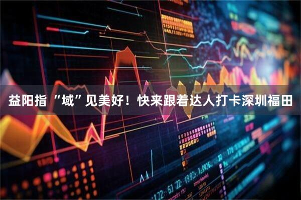 益阳指 “域”见美好！快来跟着达人打卡深圳福田