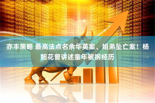 亦丰策略 最高法点名余华英案、姐弟坠亡案！杨妞花曾讲述童年被拐经历