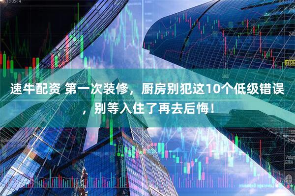 速牛配资 第一次装修，厨房别犯这10个低级错误，别等入住了再去后悔！