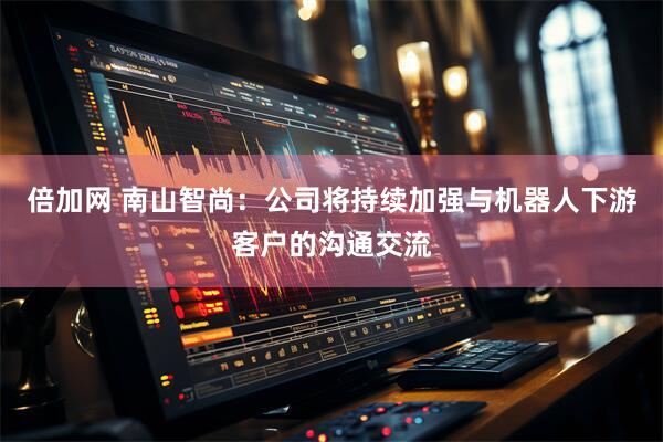 倍加网 南山智尚：公司将持续加强与机器人下游客户的沟通交流