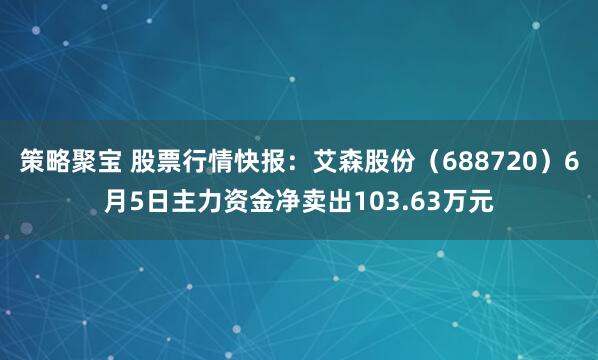 策略聚宝 股票行情快报：艾森股份（688720）6月5日主力资金净卖出103.63万元