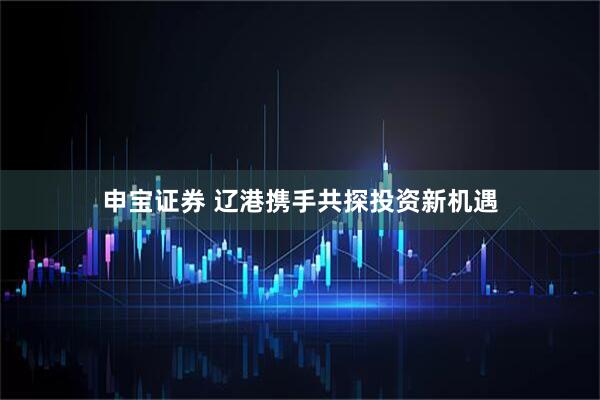 申宝证券 辽港携手共探投资新机遇