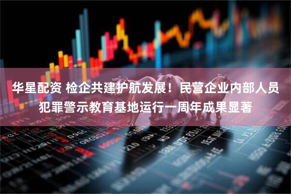 华星配资 检企共建护航发展！民营企业内部人员犯罪警示教育基地运行一周年成果显著