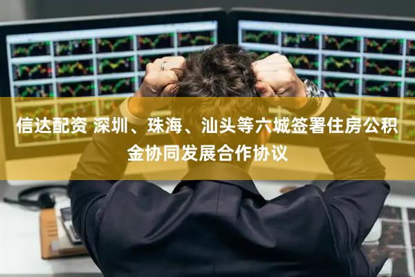 信达配资 深圳、珠海、汕头等六城签署住房公积金协同发展合作协议