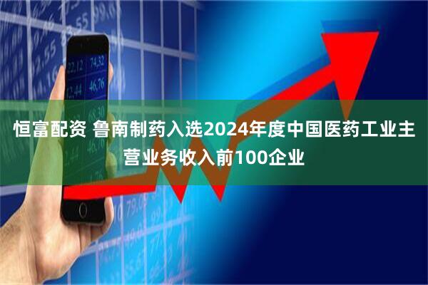 恒富配资 鲁南制药入选2024年度中国医药工业主营业务收入前100企业