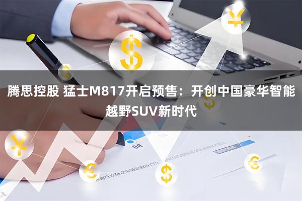 腾思控股 猛士M817开启预售：开创中国豪华智能越野SUV新时代