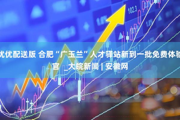 优优配送版 合肥“广玉兰”人才驿站新到一批免费体验官  _大皖新闻 | 安徽网