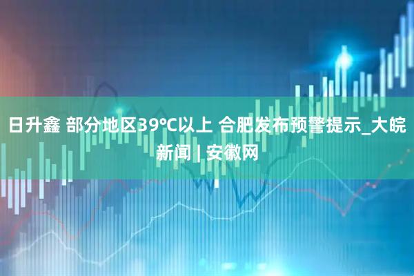 日升鑫 部分地区39℃以上 合肥发布预警提示_大皖新闻 | 安徽网