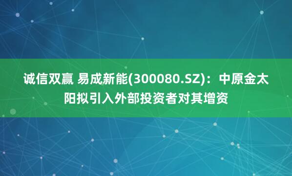 诚信双赢 易成新能(300080.SZ)：中原金太阳拟引入外部投资者对其增资