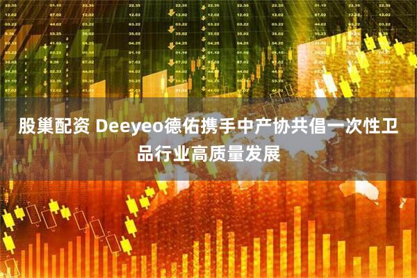 股巢配资 Deeyeo德佑携手中产协共倡一次性卫品行业高质量发展