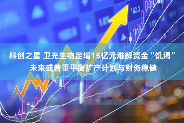 科创之星 卫光生物定增15亿元难解资金“饥渴” 未来或着重平衡扩产计划与财务稳健
