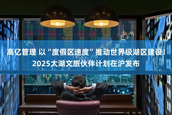 高亿管理 以“度假区速度”推动世界级湖区建设！2025太湖文旅伙伴计划在沪发布