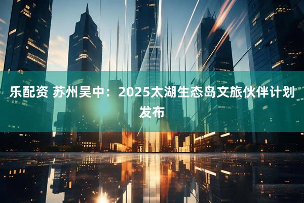 乐配资 苏州吴中：2025太湖生态岛文旅伙伴计划发布