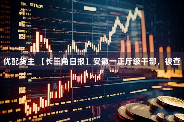 优配货主 【长三角日报】安徽一正厅级干部，被查