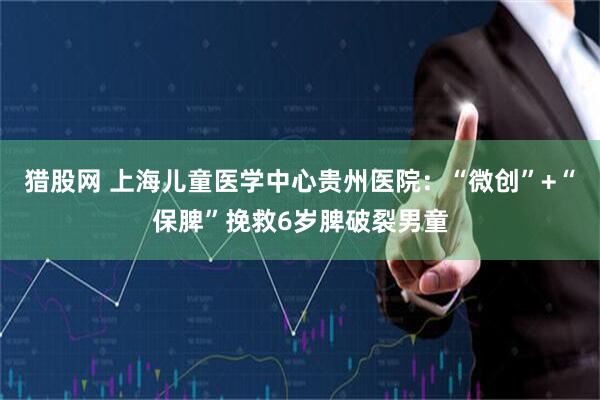 猎股网 上海儿童医学中心贵州医院：“微创”+“保脾”挽救6岁脾破裂男童