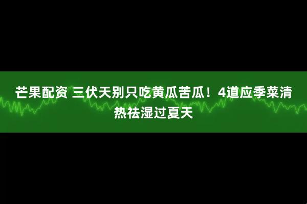 芒果配资 三伏天别只吃黄瓜苦瓜！4道应季菜清热祛湿过夏天