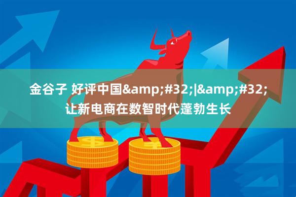 金谷子 好评中国&#32;|&#32;让新电商在数智时代蓬勃生长