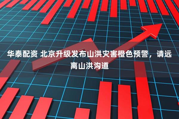 华泰配资 北京升级发布山洪灾害橙色预警，请远离山洪沟道