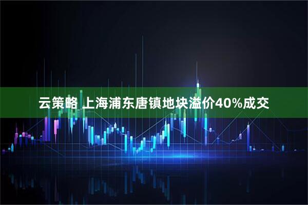 云策略 上海浦东唐镇地块溢价40%成交