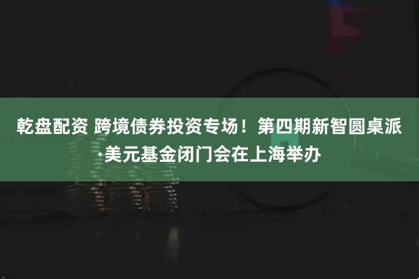 乾盘配资 跨境债券投资专场！第四期新智圆桌派·美元基金闭门会在上海举办
