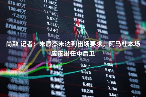 尚融 记者：朱辰杰未达到出场要求，阿马杜本场应该出任中后卫