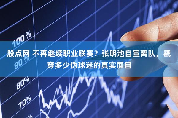 股点网 不再继续职业联赛？张明池自宣离队，戳穿多少伪球迷的真实面目