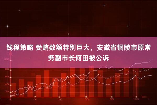 钱程策略 受贿数额特别巨大，安徽省铜陵市原常务副市长何田被公诉