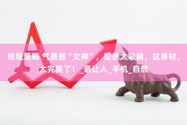 钱程策略 气质感“女神”，松弛太吸睛，这身材，太完美了！_最让人_手机_自然