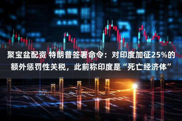 聚宝盆配资 特朗普签署命令：对印度加征25%的额外惩罚性关税，此前称印度是“死亡经济体”