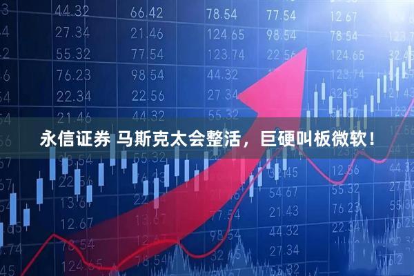 永信证券 马斯克太会整活，巨硬叫板微软！