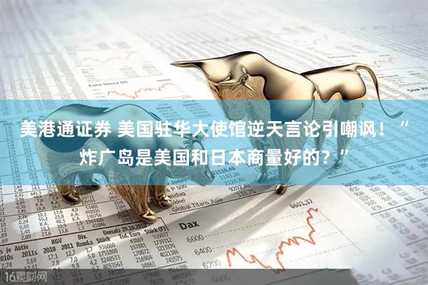 美港通证券 美国驻华大使馆逆天言论引嘲讽！“炸广岛是美国和日本商量好的？”
