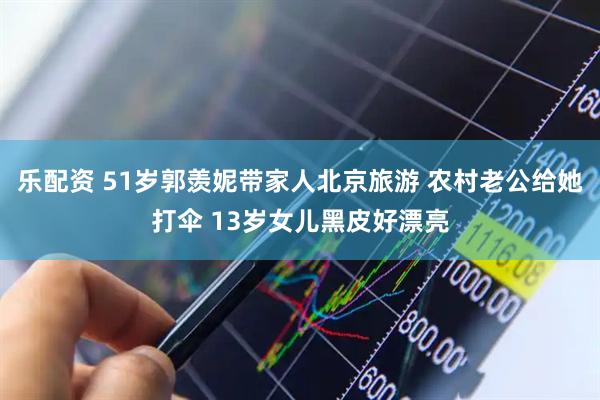 乐配资 51岁郭羡妮带家人北京旅游 农村老公给她打伞 13岁女儿黑皮好漂亮