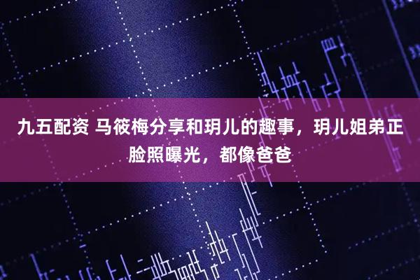 九五配资 马筱梅分享和玥儿的趣事，玥儿姐弟正脸照曝光，都像爸爸
