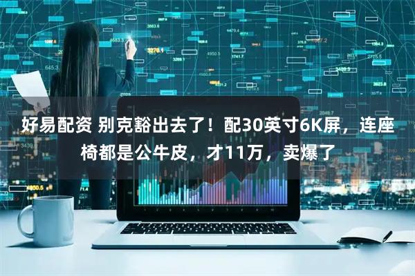 好易配资 别克豁出去了！配30英寸6K屏，连座椅都是公牛皮，才11万，卖爆了