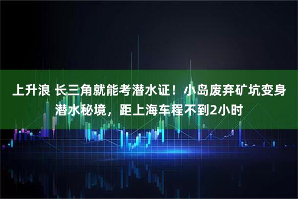 上升浪 长三角就能考潜水证！小岛废弃矿坑变身潜水秘境，距上海车程不到2小时