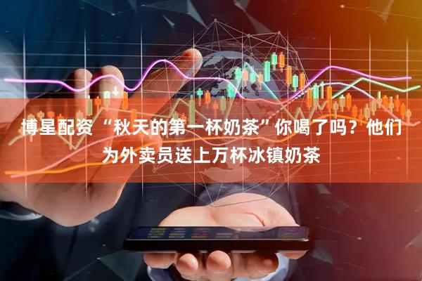 博星配资 “秋天的第一杯奶茶”你喝了吗？他们为外卖员送上万杯冰镇奶茶