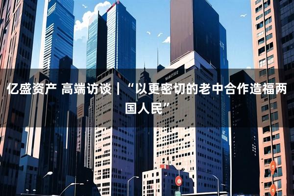 亿盛资产 高端访谈｜“以更密切的老中合作造福两国人民”